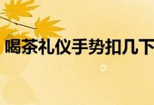 喝茶禮儀手勢(shì)扣幾下（喝茶禮儀手勢(shì)扣幾下）