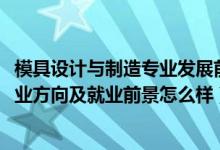 模具設(shè)計(jì)與制造專業(yè)發(fā)展前景（2022模具設(shè)計(jì)與制造專業(yè)就業(yè)方向及就業(yè)前景怎么樣）