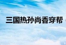 三國熱孫尚香穿幫（三國熱孫尚香第幾集）