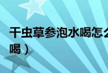 干蟲(chóng)草參泡水喝怎么泡（干的蟲(chóng)草參泡水怎么喝）