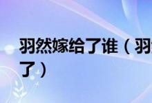 羽然嫁給了誰（羽然喜歡誰 來這看相關介紹了）