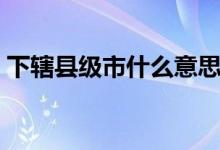 下轄縣級市什么意思（下轄地級市是啥意思）