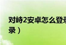 對峙2安卓怎么登錄不進（對峙2安卓怎么登錄）