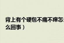 背上有個(gè)硬包不痛不癢怎么看好（背上有個(gè)硬包不痛不癢怎么回事）