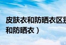 皮膚衣和防曬衣區(qū)別是什么（如何區(qū)別皮膚衣和防曬衣）