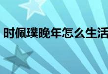 時佩璞晚年怎么生活（時佩璞晚年怎么生活）