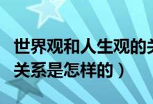 世界觀和人生觀的關(guān)系是（世界觀和人生觀的關(guān)系是怎樣的）