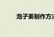 泡子姜制作方法（泡子姜怎么泡）