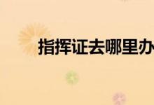 指揮證去哪里辦（指揮證去哪里辦）