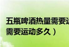 五瓶啤酒熱量需要運(yùn)動(dòng)多久（一瓶啤酒的熱量需要運(yùn)動(dòng)多久）