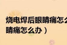 燒電焊后眼睛痛怎么辦用什么藥（燒電焊后眼睛痛怎么辦）