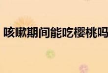 咳嗽期間能吃櫻桃嗎（咳嗽期間能吃草莓嗎）