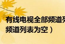 有線電視全部頻道列表為空（為什么有線電視頻道列表為空）