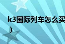 k3國際列車怎么買票（k3國際列車如何買票）