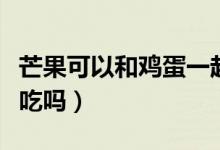 芒果可以和雞蛋一起吃（芒果可以和雞蛋一起吃嗎）