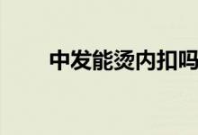 中發(fā)能燙內(nèi)扣嗎（中發(fā)能燙內(nèi)扣嗎）