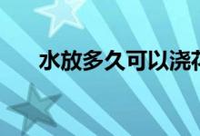 水放多久可以澆花（水放多久不能喝）