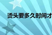 燙頭要多久時(shí)間才好（燙頭要多長(zhǎng)時(shí)間）