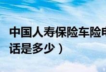 中國人壽保險(xiǎn)車險(xiǎn)電話（中國人壽保險(xiǎn)車險(xiǎn)電話是多少）