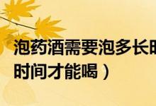 泡藥酒需要泡多長時間就能喝（藥酒要泡多少時間才能喝）