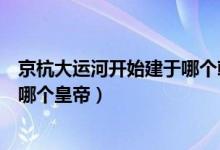 京杭大運(yùn)河開始建于哪個朝代（京杭大運(yùn)河始建于哪個朝代哪個皇帝）