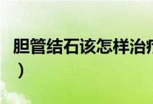 膽管結(jié)石該怎樣治療好（膽管結(jié)石該怎么治療）