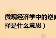 微觀經(jīng)濟(jì)學(xué)中的逆向選擇（經(jīng)濟(jì)學(xué)中的逆向選擇是什么意思）