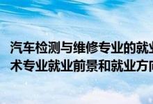 汽車檢測與維修專業(yè)的就業(yè)前景（2022年汽車檢測與維修技術專業(yè)就業(yè)前景和就業(yè)方向分析）