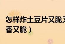 怎樣炸土豆片又脆又酥簡單（怎樣炸土豆片又香又脆）
