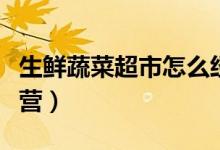 生鮮蔬菜超市怎么經(jīng)營（生鮮蔬菜超市怎么經(jīng)營）