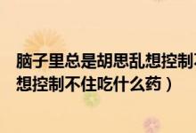 腦子里總是胡思亂想控制不住吃什么藥（腦子里總是胡思亂想控制不住吃什么藥）