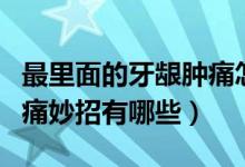 最里面的牙齦腫痛怎么緩解（最里面的牙齦腫痛妙招有哪些）