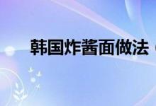 韓國炸醬面做法（韓國炸醬面怎么做）