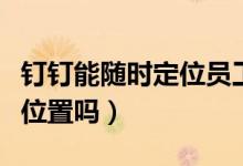 釘釘能隨時定位員工嗎（釘釘能隨時定位員工位置嗎）