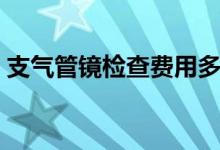 支氣管鏡檢查費用多少（支氣管鏡檢查費用）