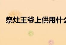祭灶王爺上供用什么供品（祭灶王怎么祭）
