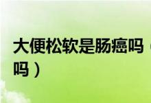 大便松軟是腸癌嗎（大便很松一沖就散是腸癌嗎）