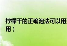 檸檬干的正確泡法可以用開水泡嗎（檸檬干的正確泡法和作用）