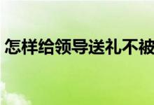 怎樣給領(lǐng)導(dǎo)送禮不被拒絕（如何給領(lǐng)導(dǎo)送禮）