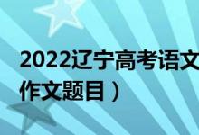 2022遼寧高考語文作文（2022遼寧高考語文作文題目）