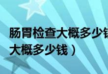 腸胃檢查大概多少錢醫(yī)保能報銷嗎（腸胃檢查大概多少錢）