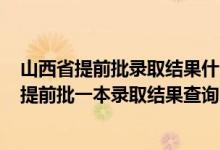 山西省提前批錄取結(jié)果什么時候公布2021（2022山西高考提前批一本錄取結(jié)果查詢時間為7月11日）