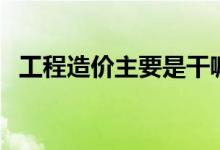 工程造價(jià)主要是干嘛的（工程造價(jià)的簡(jiǎn)介）