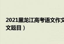 2021黑龍江高考語文作文范文（2022年黑龍江高考語文作文題目）