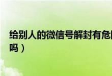 給別人的微信號解封有危險嗎（給別人解封微信賬號有危險嗎）