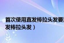 首次使用直發(fā)棒拉頭發(fā)要注意什么（要注意什么首次使用直發(fā)棒拉頭發(fā)）