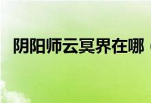 陰陽師云冥界在哪（陰陽師云冥界哪里多）
