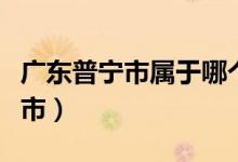 廣東普寧市屬于哪個(gè)區(qū)（廣東普寧市屬于哪個(gè)市）