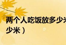 兩個(gè)人吃飯放多少米多少水（兩個(gè)人吃飯放多少米）