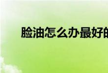 臉油怎么辦最好的方法（臉油怎么辦）